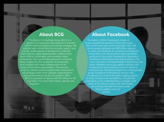 The Boston Consulting Group (BCG) is a
global management consulting ﬁrm and the
world’s leading advisor on business strategy. We
partner with clients from the private, public, and
not-for-proﬁt sectors in all regions to identify
their highest-value opportunities, address their
most critical challenges, and transform their
enterprises. Our customized approach combines
deep insight into the dynamics of companies
and markets with close collaboration at all
levels of the client organization. This ensures
that our clients achieve sustainable competitive
advantage, build more capable organizations,
and secure lasting results. Founded in 1963,
BCG is a private company with 85 offices in 48
countries. For more information, please visit
bcg.com.
Founded in 2004, Facebook’s mission is
to give people the power to share and make
the world more open and connected. Over 1.86
billion people globally and 180 million people
in India use Facebook to connect and share the
things they care about and to discover what’s
going on in the world. Facebook for Business is
Facebook’s Marketing Tools help business’s ﬁnd
new customers and build lasting relationships with
them. Whether you’re just getting started with
Facebook for your business, or you’re ready to
optimize your Facebook presence to meet speciﬁc
goals, Facebook for Business is here to help.
Facebook IQ is a team of world-leading experts
on data analysis and storytelling, who provide
marketers a true understanding of people, and
what drives them to stop, look, feel, share,
do and buy. We then translate what
these insights mean for
brands.
About BCG About Facebook
 