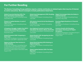 For Further Reading
The Boston Consulting Group publishes reports, articles and books on related topics that may be of interest
to senior executives. Recent examples include publications listed here.
Global Corporate Banking 2016: The
Next-Generation Corporate Bank
A report by The Boston Consulting Group,
December 2016
Fintech in Capital Markets: A Land of
Opportunity
A focus by The Boston Consulting Group,
November 2016
A Sisyphean Struggle: Insights from BCG’s
Treasury Benchmarking Survey 2016
A focus by The Boston Consulting Group,
November 2016
Global Payments 2016: Competing in
Open Seas
A report by The Boston Consulting Group in
association with SWIFT, September 2016
Digital and Beyond: New Horizons in
Indian Banking
A report by The Boston Consulting Group
in association with Federation of Indian
Chambers of Commerce and Industry
(FICCI) and Indian Banks’ Association (IBA),
August 2016
Global Asset Management 2016: Doubling
Down on Data
A report by the Boston Consulting Group,
July 2016
Will Industry Stacks Be the New Blueprint
for Banking?
A perspective by The Boston Consulting
Group, June 2016
How Digitized Customer Journeys Can
Help Banks Win Hearts, Minds, and Proﬁts
An article by the Boston Consulting Group,
June 2016
Global Wealth 2016: Navigating the New
Client Landscape
A report by The Boston Consulting Group,
June 2016
Global Retail Banking 2016: Banking on
Digital Simplicity
A report by The Boston Consulting Group,
May 2016
Global Capital Markets 2016: The Value
Migration
A report by The Boston Consulting Group,
May 2016
Digital Technologies Raise the Stakes in
Customer Service
A focus by The Boston Consulting Group
and NICE, May 2016
Ensuring Digital Readiness in Financial
Services
An article by The Boston Consulting Group,
April 2016
Inclusive Growth with Disruptive
Innovations: Gearing up for Digital
Disruptions
A report by The Boston Consulting Group in
association with FICCI and IBA,
August 2015
 