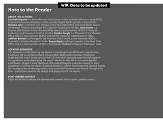 Note to the Reader
ABOUT THE AUTHORS
Saurabh Tripathi is a Senior Partner and Director in the Mumbai office and leads BCG’s
Financial Institutions Practice in India and the Digital Banking topic in Asia Paciﬁc.
Nimisha Jain is a Partner and Director in the New Delhi office and leads BCG’s Global
Advantage Practice and Centre for Customer Insight (CCI) in India. Amit Kumar is a
Partner and Director in the Mumbai office and is a core member of BCG’s Financial
Institution and Insurance Practice in India. Kanika Sanghi is a Principal in the Mumbai
office and is a core member of BCG’s Centre for Customer Insights (CCI) in India.
Abhinav Bansal is a Principal in the Mumbai office and is a core member of BCG’s
Financial Institution Practice in India. Samar Bajaj is a Project Leader in the New Delhi
office and is a core member of BCG’s Technology, Media and Telecom Practice in India.
ACKNOWLEDGMENTS
This study was undertaken by The Boston Consulting Group (BCG) with support from
Facebook. We would like to thank Umang Bedi, Balendu Shrivastava, Prasanjeet
Dutta Baruah, Pulkit Trivedi and Sunita G.R. from the Facebook team for their support
and guidance while developing the report. We would also like to acknowledge the
contribution of Agam Goel, Shashwat Jha, Indira Ghagare and Ankur Gupta for their
assistance in writing the report. A special thanks to Jasmin Pithawala and Maneck Katrak
for managing the marketing process, and Jamshed Daruwalla and Kamal Ghanghas for
their contribution towards the design and production of the report.
FOR FURTHER CONTACT
If you would like to discuss the themes and content of this report, please contact:
WIP: Data to be updated
 
