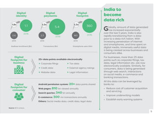 India to
become
data rich
Globally, amount of data generated
has increased exponentially
over the last 5 years. India is also
rapidly transitioning from a data
poor to a data rich nation. With
increasing penetration of internet
and smartphones, and time spent on
digital media, immensely useful data
is being created across businesses and
consumers alike.
For businesses, more than 25 data
points such as corporate ﬁlings, tax
data, legal information etc. are now
electronically available. Similarly, for
consumers, data is being generated
through web search, interactions
on social media, e-commerce and
banking transactions.
All this data can be leveraged by
banks to:
• Reduce cost of customer acquisition
and servicing
• Improve underwriting models
• Establish early warning systems
9
Digital
identity
Digital
payments
Digital
footprint
Aadhaar enrollment (Bn) Transactions (Bn) Smartphone users (Mn)
0.6
1.1
2014
2016
2.3
5.4
2014
2016 160
360
2014
2016
Digital
footprint for
business
Digital
footprint for
consumer
Android permission system: 20+ data points shared
Web pages: 810 bn viewed annually
Search queries: 340 bn annually
E-commerce: 300 mn transactions annually
Others: Social media data, credit data, legal data
Corporate ﬁlings
Credit data
Website data
Tax data
External agency ratings
Legal information
25+ data points available electronically
1.8x 2.5x 2.3x
Source: BCG analysis.
 