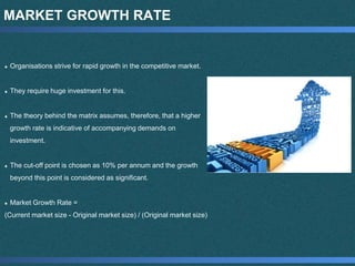 MARKET GROWTH RATE
Organisations strive for rapid growth in the competitive market.
They require huge investment for this.
The theory behind the matrix assumes, therefore, that a higher
growth rate is indicative of accompanying demands on
investment.
The cut-off point is chosen as 10% per annum and the growth
beyond this point is considered as significant.
Market Growth Rate =
(Current market size - Original market size) / (Original market size)
 