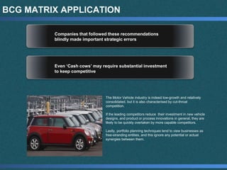 BCG MATRIX APPLICATION
Companies that followed these recommendations
blindly made important strategic errors
Even ‘Cash cows’ may require substantial investment
to keep competitive
The Motor Vehicle industry is indeed low-growth and relatively
consolidated, but it is also characterised by cut-throat
competition.
If the leading competitors reduce their investment in new vehicle
designs, and product or process innovations in general, they are
likely to be quickly overtaken by more capable competitors.
Lastly, portfolio planning techniques tend to view businesses as
free-stranding entities, and this ignore any potential or actual
synergies between them.
 