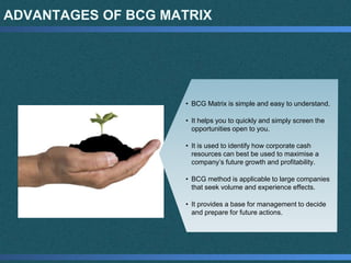 ADVANTAGES OF BCG MATRIX
• BCG Matrix is simple and easy to understand.
• It helps you to quickly and simply screen the
opportunities open to you.
• It is used to identify how corporate cash
resources can best be used to maximise a
company’s future growth and profitability.
• BCG method is applicable to large companies
that seek volume and experience effects.
• It provides a base for management to decide
and prepare for future actions.
 