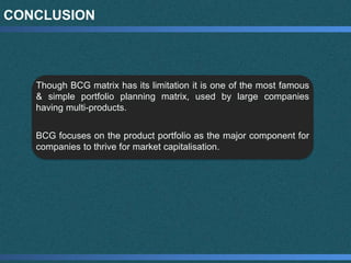 CONCLUSION
Though BCG matrix has its limitation it is one of the most famous
& simple portfolio planning matrix, used by large companies
having multi-products.
BCG focuses on the product portfolio as the major component for
companies to thrive for market capitalisation.
 