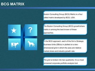 BCG MATRIX
Boston Consulting Group (BCG) Matrix is a four
celled matrix developed by BCG, USA.
The Boston Consulting Group (BCG) growth/share
matrix in among the best known of these
approaches.
In the BCG approach, each of the firm’s Strategic
Business Units (SBUs) in plotted on a two-
dimensional grid in which the axes are relative
market share and industry growth rate.
The grid is broken into two quadrants. It is a most
renowned corporate portfolio analysis tool.
 