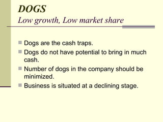 DOGS Low growth, Low market share Dogs are the cash traps. Dogs do not have potential to bring in much cash. Number of dogs in the company should be minimized. Business is situated at a declining stage.  