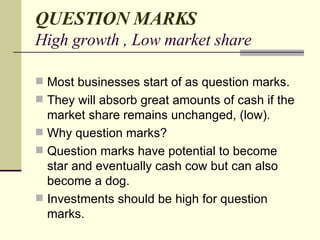QUESTION MARKS High growth , Low market share Most businesses start of as question marks. They will absorb great amounts of cash if the market share remains unchanged, (low). Why question marks? Question marks have potential to become star and eventually cash cow but can also become a dog. Investments should be high for question marks. 