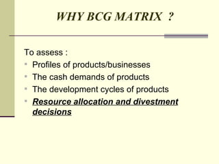 WHY BCG MATRIX  ? To assess : Profiles of products/businesses  The cash demands of products  The development cycles of products Resource allocation and divestment decisions 