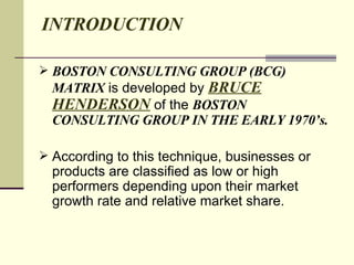 INTRODUCTION BOSTON CONSULTING GROUP (BCG) MATRIX  is developed by  BRUCE HENDERSON  of the  BOSTON CONSULTING GROUP IN THE EARLY 1970’s. According to this technique, businesses or products are classified as low or high performers depending upon their market growth rate and relative market share.  
