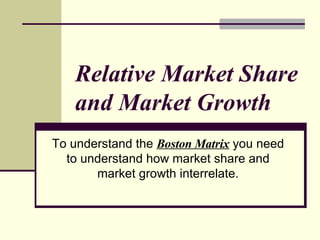 Relative Market Share and Market Growth   To understand the  Boston Matrix  you need to understand how market share and market growth interrelate.    
