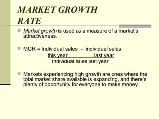 MARKET GROWTH RATE Market growth  is used as a measure of a market’s attractiveness.  MGR = Individual sales  -  individual sales this year  last year Individual sales last year  Markets experiencing high growth are ones where the total market share available is expanding, and there’s plenty of opportunity for everyone to make money. 