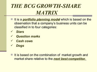 THE BCG GROWTH-SHARE    MATRIX It is a  portfolio planning model  which is based on the observation that a company’s business units can be classified in to four categories: Stars  Question marks  Cash cows Dogs It is based on the combination of  market growth and market share relative to the  next best competitor.   