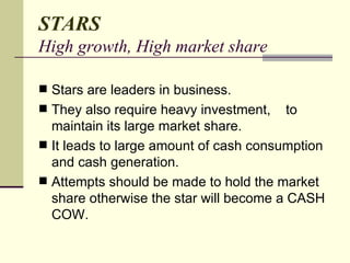 STARS High growth, High market share Stars are leaders in business. They also require heavy investment,  to maintain its large market share. It leads to large amount of cash consumption and cash generation. Attempts should be made to hold the market share otherwise the star will become a CASH COW.  