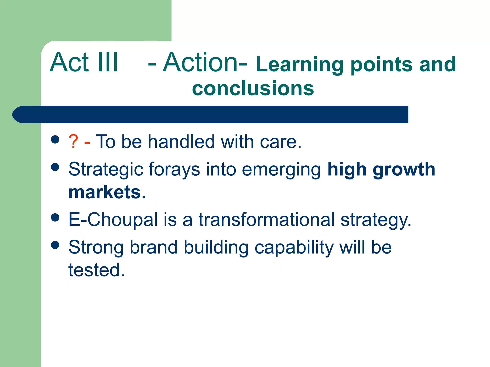 Act III - Action- Learning points and
conclusions
 ? - To be handled with care.
 Strategic forays into emerging high growth
markets.
 E-Choupal is a transformational strategy.
 Strong brand building capability will be
tested.
 