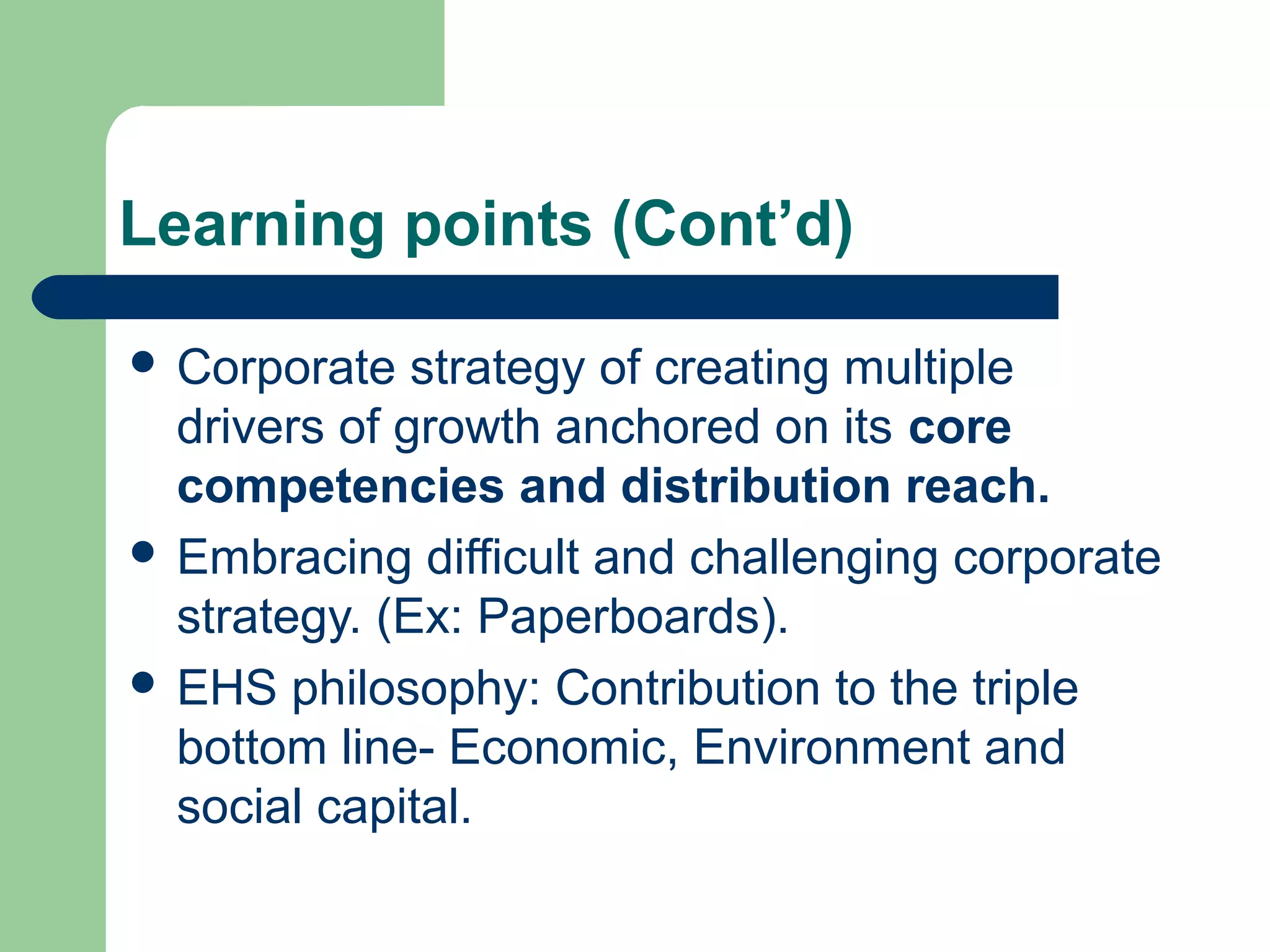 Learning points (Cont’d)
 Corporate strategy of creating multiple
drivers of growth anchored on its core
competencies and distribution reach.
 Embracing difficult and challenging corporate
strategy. (Ex: Paperboards).
 EHS philosophy: Contribution to the triple
bottom line- Economic, Environment and
social capital.
 