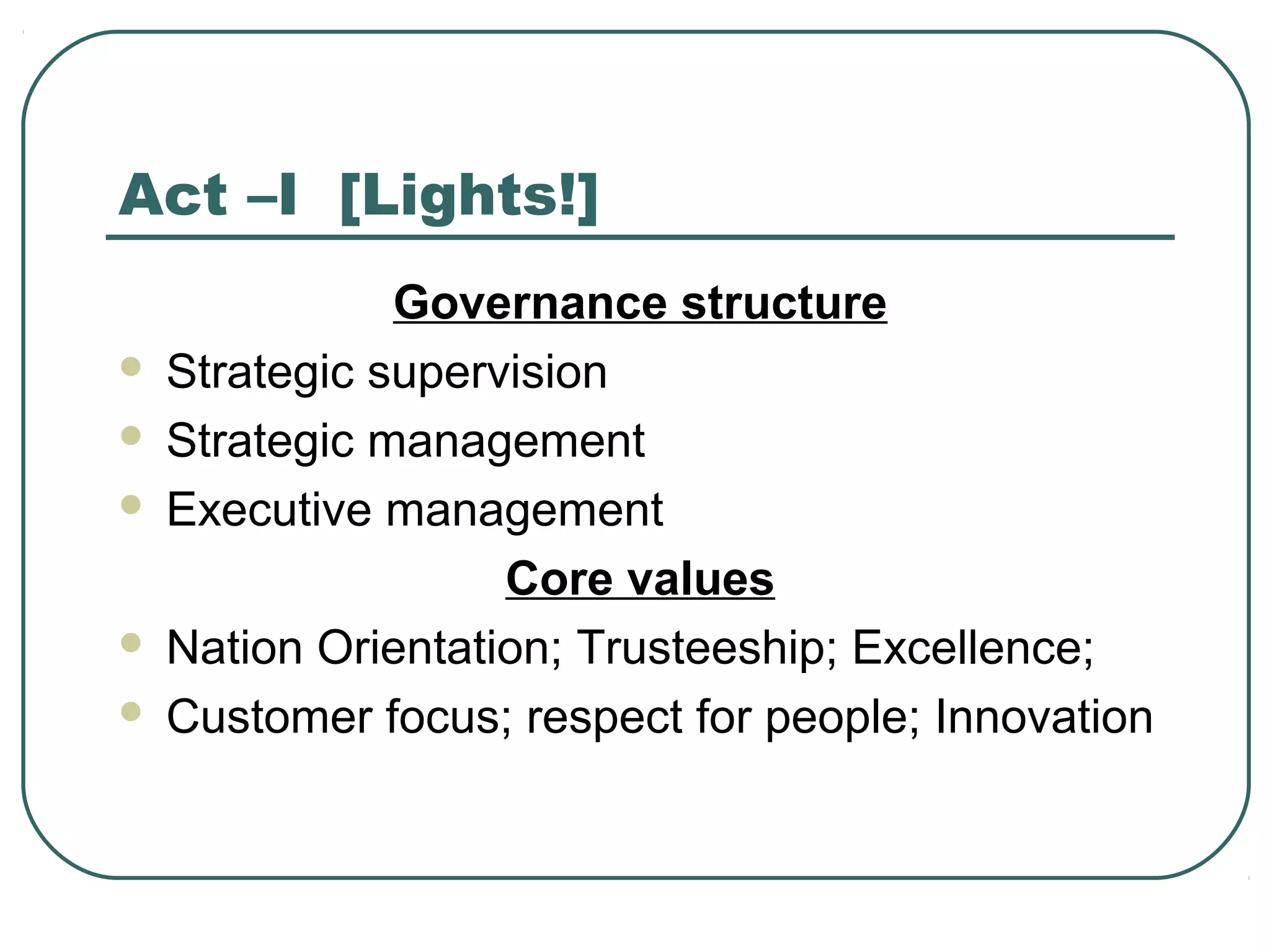 Act –I [Lights!]
Governance structure
 Strategic supervision
 Strategic management
 Executive management
Core values
 Nation Orientation; Trusteeship; Excellence;
 Customer focus; respect for people; Innovation
 