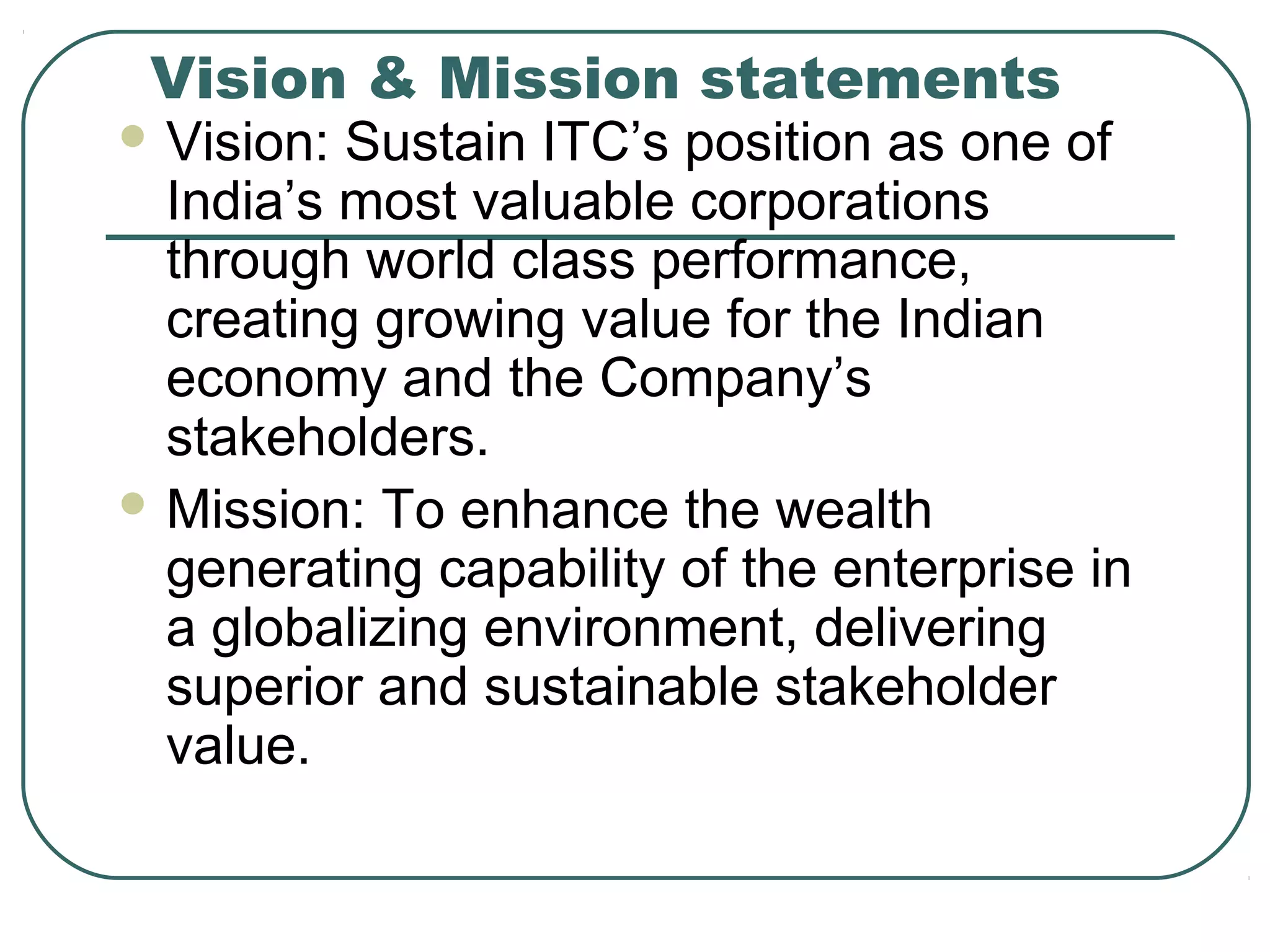 Vision & Mission statements
 Vision: Sustain ITC’s position as one of
India’s most valuable corporations
through world class performance,
creating growing value for the Indian
economy and the Company’s
stakeholders.
 Mission: To enhance the wealth
generating capability of the enterprise in
a globalizing environment, delivering
superior and sustainable stakeholder
value.
 