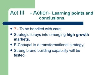 Act III - Action-  Learning points and conclusions ? -  To be handled with care. Strategic forays into emerging  high growth markets. E-Choupal is a transformational strategy. Strong brand building capability will be tested. 