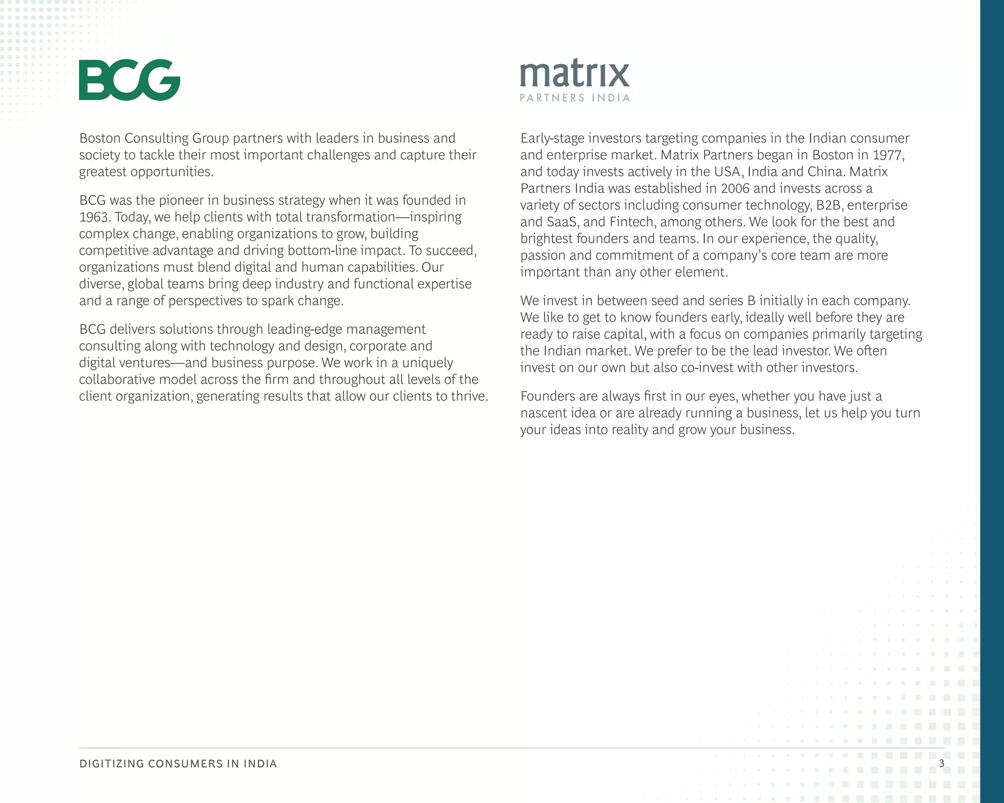 DIGITIZING CONSUMERS IN INDIA 3
Boston Consulting Group partners with leaders in business and
society to tackle their most important challenges and capture their
greatest opportunities.
BCG was the pioneer in business strategy when it was founded in
1963. Today, we help clients with total transformation—inspiring
complex change, enabling organizations to grow, building
competitive advantage and driving bottom-line impact. To succeed,
organizations must blend digital and human capabilities. Our
diverse, global teams bring deep industry and functional expertise
and a range of perspectives to spark change.
BCG delivers solutions through leading-edge management
consulting along with technology and design, corporate and
digital ventures—and business purpose. We work in a uniquely
collaborative model across the firm and throughout all levels of the
client organization, generating results that allow our clients to thrive.
Early-stage investors targeting companies in the Indian consumer
and enterprise market. Matrix Partners began in Boston in 1977,
and today invests actively in the USA, India and China. Matrix
Partners India was established in 2006 and invests across a
variety of sectors including consumer technology, B2B, enterprise
and SaaS, and Fintech, among others. We look for the best and
brightest founders and teams. In our experience, the quality,
passion and commitment of a company’s core team are more
important than any other element.
We invest in between seed and series B initially in each company.
We like to get to know founders early, ideally well before they are
ready to raise capital, with a focus on companies primarily targeting
the Indian market. We prefer to be the lead investor. We often
invest on our own but also co-invest with other investors.
Founders are always first in our eyes, whether you have just a
nascent idea or are already running a business, let us help you turn
your ideas into reality and grow your business.
 