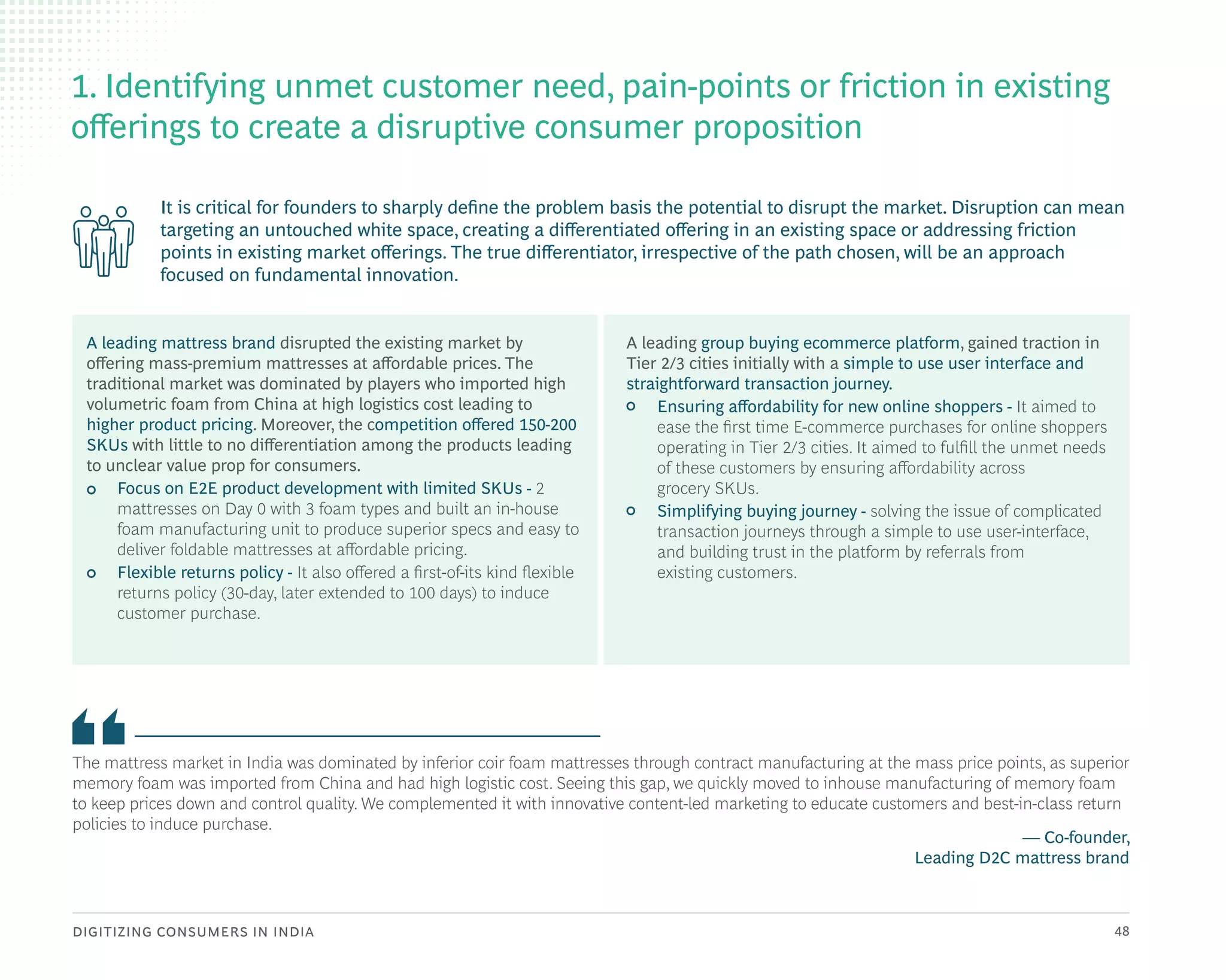 DIGITIZING CONSUMERS IN INDIA 48
It is critical for founders to sharply define the problem basis the potential to disrupt the market. Disruption can mean
targeting an untouched white space, creating a differentiated offering in an existing space or addressing friction
points in existing market offerings. The true differentiator, irrespective of the path chosen, will be an approach
focused on fundamental innovation.
The mattress market in India was dominated by inferior coir foam mattresses through contract manufacturing at the mass price points, as superior
memory foam was imported from China and had high logistic cost. Seeing this gap, we quickly moved to inhouse manufacturing of memory foam
to keep prices down and control quality. We complemented it with innovative content-led marketing to educate customers and best-in-class return
policies to induce purchase.
— Co-founder,
Leading D2C mattress brand
1. Identifying unmet customer need, pain-points or friction in existing
offerings to create a disruptive consumer proposition
A leading group buying ecommerce platform, gained traction in
Tier 2/3 cities initially with a simple to use user interface and
straightforward transaction journey.
• Ensuring affordability for new online shoppers - It aimed to
ease the first time E-commerce purchases for online shoppers
operating in Tier 2/3 cities. It aimed to fulfill the unmet needs
of these customers by ensuring affordability across
grocery SKUs.
• Simplifying buying journey - solving the issue of complicated
transaction journeys through a simple to use user-interface,
and building trust in the platform by referrals from
existing customers.
A leading mattress brand disrupted the existing market by
offering mass-premium mattresses at affordable prices. The
traditional market was dominated by players who imported high
volumetric foam from China at high logistics cost leading to
higher product pricing. Moreover, the competition offered 150-200
SKUs with little to no differentiation among the products leading
to unclear value prop for consumers.
• Focus on E2E product development with limited SKUs - 2
mattresses on Day 0 with 3 foam types and built an in-house
foam manufacturing unit to produce superior specs and easy to
deliver foldable mattresses at affordable pricing.
• Flexible returns policy - It also offered a first-of-its kind flexible
returns policy (30-day, later extended to 100 days) to induce
customer purchase.
 