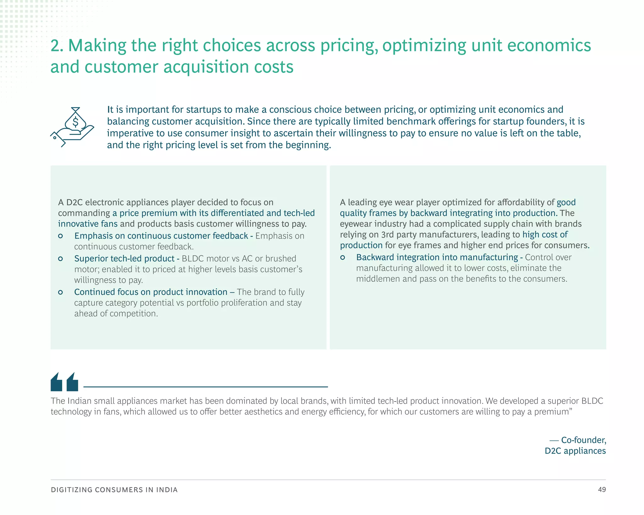 DIGITIZING CONSUMERS IN INDIA 49
It is important for startups to make a conscious choice between pricing, or optimizing unit economics and
balancing customer acquisition. Since there are typically limited benchmark offerings for startup founders, it is
imperative to use consumer insight to ascertain their willingness to pay to ensure no value is left on the table,
and the right pricing level is set from the beginning.
The Indian small appliances market has been dominated by local brands, with limited tech-led product innovation. We developed a superior BLDC
technology in fans, which allowed us to offer better aesthetics and energy efficiency, for which our customers are willing to pay a premium”
— Co-founder,
D2C appliances
2. Making the right choices across pricing, optimizing unit economics
and customer acquisition costs
A leading eye wear player optimized for affordability of good
quality frames by backward integrating into production. The
eyewear industry had a complicated supply chain with brands
relying on 3rd party manufacturers, leading to high cost of
production for eye frames and higher end prices for consumers.
• Backward integration into manufacturing - Control over
manufacturing allowed it to lower costs, eliminate the
middlemen and pass on the benefits to the consumers.
A D2C electronic appliances player decided to focus on
commanding a price premium with its differentiated and tech-led
innovative fans and products basis customer willingness to pay.
• Emphasis on continuous customer feedback - Emphasis on
continuous customer feedback.
• Superior tech-led product - BLDC motor vs AC or brushed
motor; enabled it to priced at higher levels basis customer’s
willingness to pay.
• Continued focus on product innovation – The brand to fully
capture category potential vs portfolio proliferation and stay
ahead of competition.
 