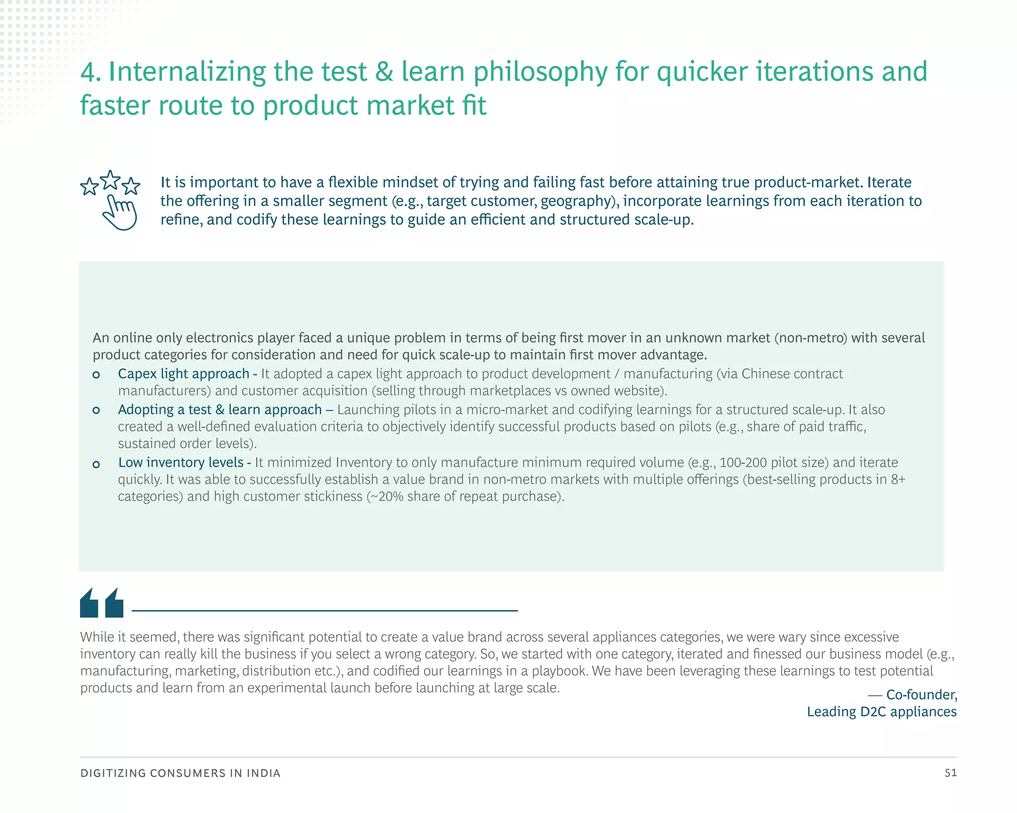 DIGITIZING CONSUMERS IN INDIA 51
It is important to have a flexible mindset of trying and failing fast before attaining true product-market. Iterate
the offering in a smaller segment (e.g., target customer, geography), incorporate learnings from each iteration to
refine, and codify these learnings to guide an efficient and structured scale-up.
While it seemed, there was significant potential to create a value brand across several appliances categories, we were wary since excessive
inventory can really kill the business if you select a wrong category. So, we started with one category, iterated and finessed our business model (e.g.,
manufacturing, marketing, distribution etc.), and codified our learnings in a playbook. We have been leveraging these learnings to test potential
products and learn from an experimental launch before launching at large scale. — Co-founder,
Leading D2C appliances
4. Internalizing the test & learn philosophy for quicker iterations and
faster route to product market fit
An online only electronics player faced a unique problem in terms of being first mover in an unknown market (non-metro) with several
product categories for consideration and need for quick scale-up to maintain first mover advantage.
• Capex light approach - It adopted a capex light approach to product development / manufacturing (via Chinese contract
manufacturers) and customer acquisition (selling through marketplaces vs owned website).
• Adopting a test & learn approach – Launching pilots in a micro-market and codifying learnings for a structured scale-up. It also
created a well-defined evaluation criteria to objectively identify successful products based on pilots (e.g., share of paid traffic,
sustained order levels).
• Low inventory levels - It minimized Inventory to only manufacture minimum required volume (e.g., 100-200 pilot size) and iterate
quickly. It was able to successfully establish a value brand in non-metro markets with multiple offerings (best-selling products in 8+
categories) and high customer stickiness (~20% share of repeat purchase).
 