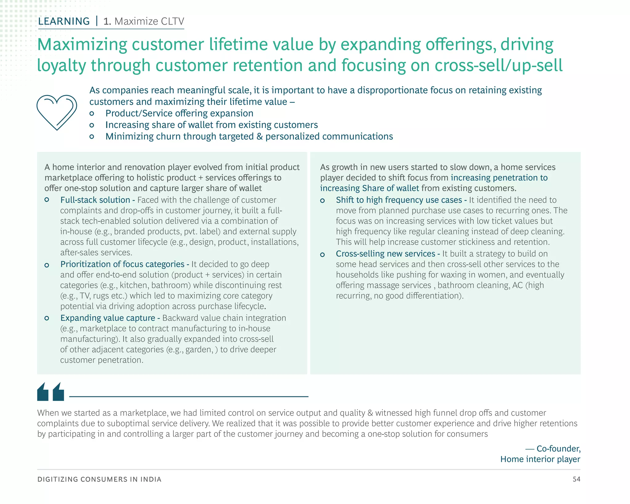 DIGITIZING CONSUMERS IN INDIA 54
When we started as a marketplace, we had limited control on service output and quality & witnessed high funnel drop offs and customer
complaints due to suboptimal service delivery. We realized that it was possible to provide better customer experience and drive higher retentions
by participating in and controlling a larger part of the customer journey and becoming a one-stop solution for consumers
— Co-founder,
Home interior player
A home interior and renovation player evolved from initial product
marketplace offering to holistic product + services offerings to
offer one-stop solution and capture larger share of wallet
• Full-stack solution - Faced with the challenge of customer
complaints and drop-offs in customer journey, it built a full-
stack tech-enabled solution delivered via a combination of
in-house (e.g., branded products, pvt. label) and external supply
across full customer lifecycle (e.g., design, product, installations,
after-sales services.
• Prioritization of focus categories - It decided to go deep
and offer end-to-end solution (product + services) in certain
categories (e.g., kitchen, bathroom) while discontinuing rest
(e.g., TV, rugs etc.) which led to maximizing core category
potential via driving adoption across purchase lifecycle.
• Expanding value capture - Backward value chain integration
(e.g., marketplace to contract manufacturing to in-house
manufacturing). It also gradually expanded into cross-sell
of other adjacent categories (e.g., garden, ) to drive deeper
customer penetration.
As growth in new users started to slow down, a home services
player decided to shift focus from increasing penetration to
increasing Share of wallet from existing customers.
• Shift to high frequency use cases - It identified the need to
move from planned purchase use cases to recurring ones. The
focus was on increasing services with low ticket values but
high frequency like regular cleaning instead of deep cleaning.
This will help increase customer stickiness and retention.
• Cross-selling new services - It built a strategy to build on
some head services and then cross-sell other services to the
households like pushing for waxing in women, and eventually
offering massage services , bathroom cleaning, AC (high
recurring, no good differentiation).
As companies reach meaningful scale, it is important to have a disproportionate focus on retaining existing
customers and maximizing their lifetime value –
• Product/Service offering expansion
• Increasing share of wallet from existing customers
• Minimizing churn through targeted & personalized communications
Maximizing customer lifetime value by expanding offerings, driving
loyalty through customer retention and focusing on cross-sell/up-sell
LEARNING 1. Maximize CLTV
 