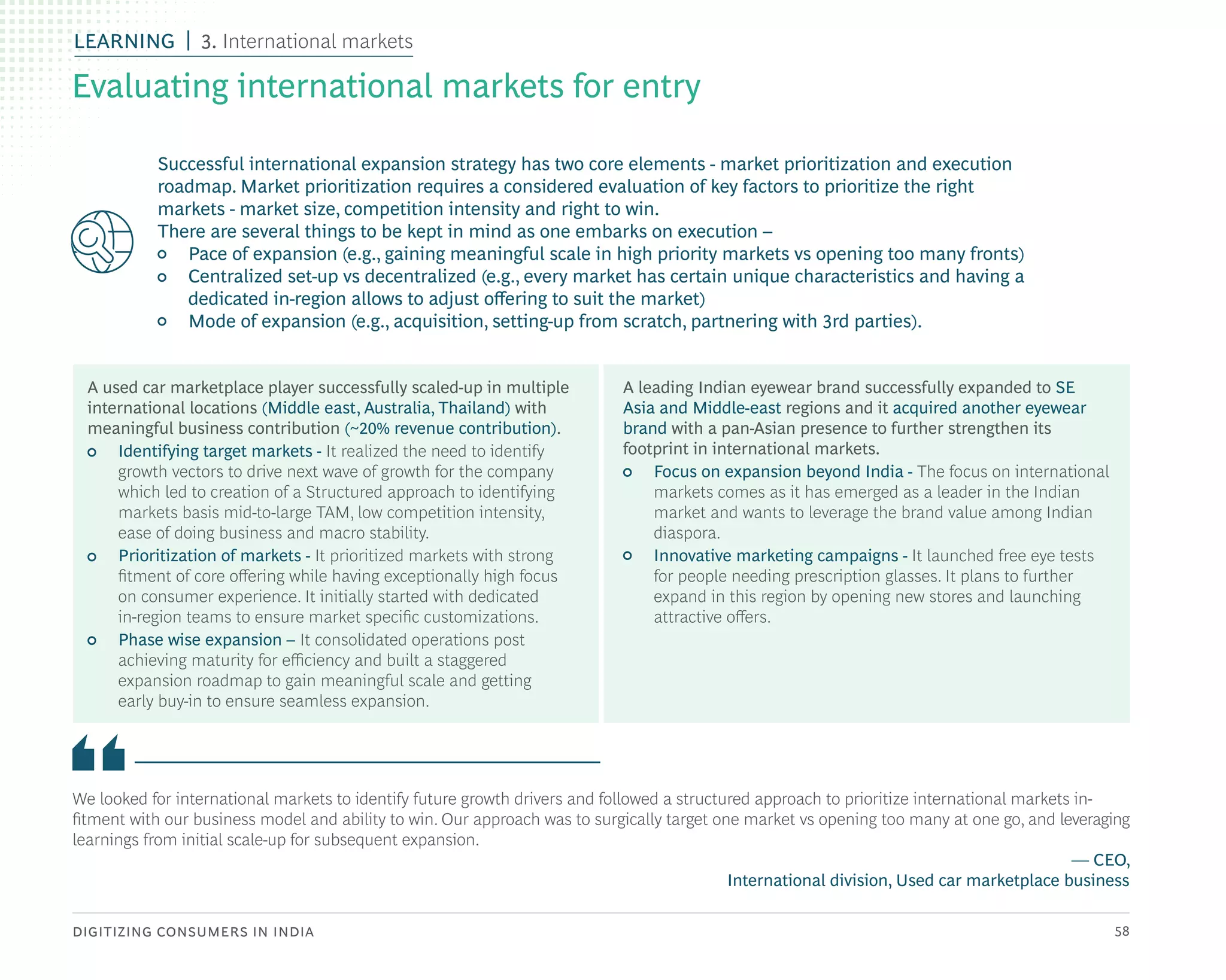 DIGITIZING CONSUMERS IN INDIA 58
We looked for international markets to identify future growth drivers and followed a structured approach to prioritize international markets in-
fitment with our business model and ability to win. Our approach was to surgically target one market vs opening too many at one go, and leveraging
learnings from initial scale-up for subsequent expansion.
— CEO,
International division, Used car marketplace business
A used car marketplace player successfully scaled-up in multiple
international locations (Middle east, Australia, Thailand) with
meaningful business contribution (~20% revenue contribution).
• Identifying target markets - It realized the need to identify
growth vectors to drive next wave of growth for the company
which led to creation of a Structured approach to identifying
markets basis mid-to-large TAM, low competition intensity,
ease of doing business and macro stability.
• Prioritization of markets - It prioritized markets with strong
fitment of core offering while having exceptionally high focus
on consumer experience. It initially started with dedicated
in-region teams to ensure market specific customizations.
• Phase wise expansion – It consolidated operations post
achieving maturity for efficiency and built a staggered
expansion roadmap to gain meaningful scale and getting
early buy-in to ensure seamless expansion.
A leading Indian eyewear brand successfully expanded to SE
Asia and Middle-east regions and it acquired another eyewear
brand with a pan-Asian presence to further strengthen its
footprint in international markets.
• Focus on expansion beyond India - The focus on international
markets comes as it has emerged as a leader in the Indian
market and wants to leverage the brand value among Indian
diaspora.
• Innovative marketing campaigns - It launched free eye tests
for people needing prescription glasses. It plans to further
expand in this region by opening new stores and launching
attractive offers.
Successful international expansion strategy has two core elements - market prioritization and execution
roadmap. Market prioritization requires a considered evaluation of key factors to prioritize the right
markets - market size, competition intensity and right to win.
There are several things to be kept in mind as one embarks on execution –
• Pace of expansion (e.g., gaining meaningful scale in high priority markets vs opening too many fronts)
• Centralized set-up vs decentralized (e.g., every market has certain unique characteristics and having a
dedicated in-region allows to adjust offering to suit the market)
• Mode of expansion (e.g., acquisition, setting-up from scratch, partnering with 3rd parties).
Evaluating international markets for entry
LEARNING 3. International markets
 