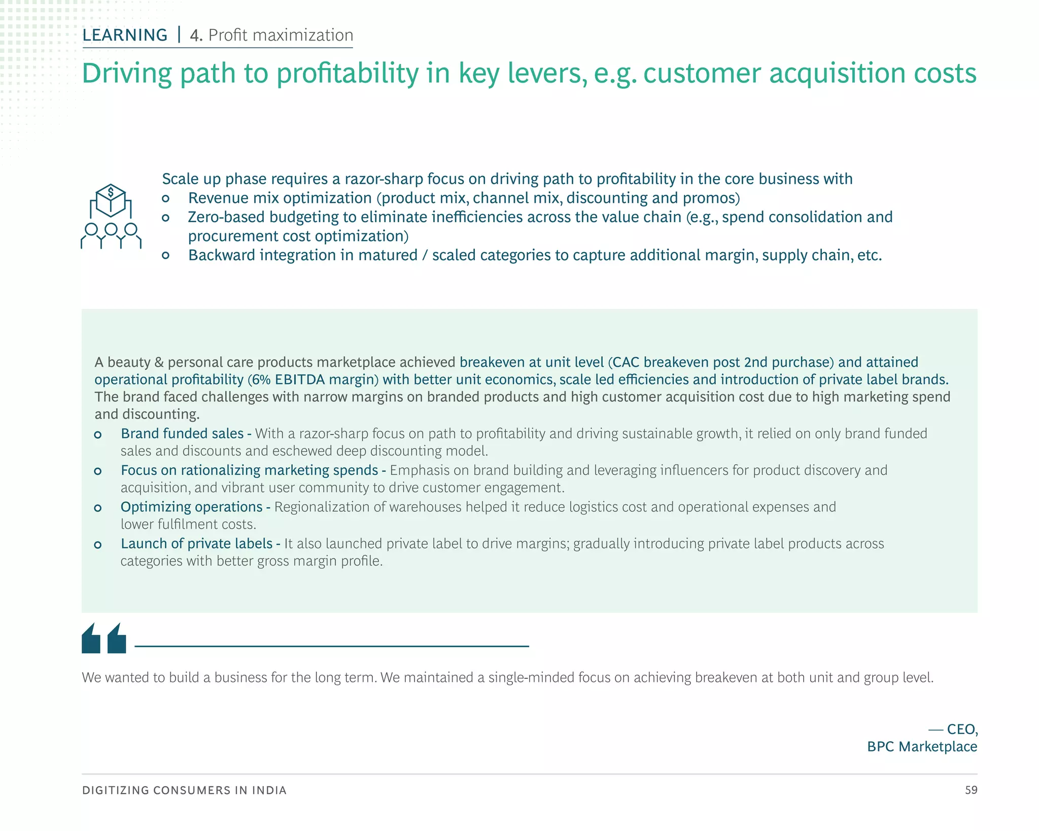 DIGITIZING CONSUMERS IN INDIA 59
We wanted to build a business for the long term. We maintained a single-minded focus on achieving breakeven at both unit and group level.
— CEO,
BPC Marketplace
A beauty & personal care products marketplace achieved breakeven at unit level (CAC breakeven post 2nd purchase) and attained
operational profitability (6% EBITDA margin) with better unit economics, scale led efficiencies and introduction of private label brands.
The brand faced challenges with narrow margins on branded products and high customer acquisition cost due to high marketing spend
and discounting.
• Brand funded sales - With a razor-sharp focus on path to profitability and driving sustainable growth, it relied on only brand funded
sales and discounts and eschewed deep discounting model.
• Focus on rationalizing marketing spends - Emphasis on brand building and leveraging influencers for product discovery and
acquisition, and vibrant user community to drive customer engagement.
• Optimizing operations - Regionalization of warehouses helped it reduce logistics cost and operational expenses and
lower fulfilment costs.
• Launch of private labels - It also launched private label to drive margins; gradually introducing private label products across
categories with better gross margin profile.
Scale up phase requires a razor-sharp focus on driving path to profitability in the core business with
• Revenue mix optimization (product mix, channel mix, discounting and promos)
• Zero-based budgeting to eliminate inefficiencies across the value chain (e.g., spend consolidation and
procurement cost optimization)
• Backward integration in matured / scaled categories to capture additional margin, supply chain, etc.
Driving path to profitability in key levers, e.g. customer acquisition costs
LEARNING 4. Profit maximization
 