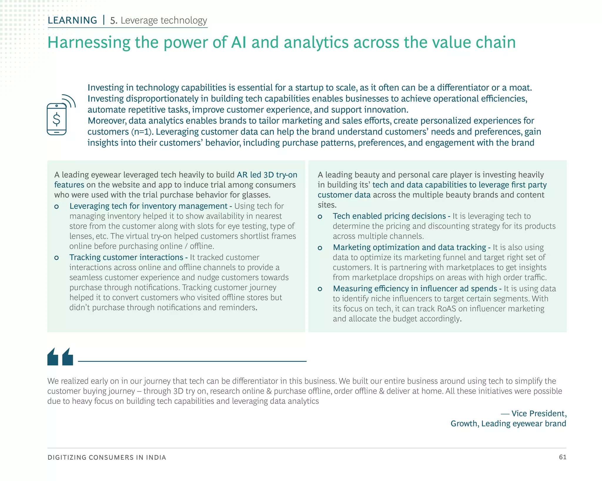 DIGITIZING CONSUMERS IN INDIA 61
Investing in technology capabilities is essential for a startup to scale, as it often can be a differentiator or a moat.
Investing disproportionately in building tech capabilities enables businesses to achieve operational efficiencies,
automate repetitive tasks, improve customer experience, and support innovation.
Moreover, data analytics enables brands to tailor marketing and sales efforts, create personalized experiences for
customers (n=1). Leveraging customer data can help the brand understand customers’ needs and preferences, gain
insights into their customers’ behavior, including purchase patterns, preferences, and engagement with the brand
We realized early on in our journey that tech can be differentiator in this business. We built our entire business around using tech to simplify the
customer buying journey – through 3D try on, research online & purchase offline, order offline & deliver at home. All these initiatives were possible
due to heavy focus on building tech capabilities and leveraging data analytics
— Vice President,
Growth, Leading eyewear brand
A leading eyewear leveraged tech heavily to build AR led 3D try-on
features on the website and app to induce trial among consumers
who were used with the trial purchase behavior for glasses.
• Leveraging tech for inventory management - Using tech for
managing inventory helped it to show availability in nearest
store from the customer along with slots for eye testing, type of
lenses, etc. The virtual try-on helped customers shortlist frames
online before purchasing online / offline.
• Tracking customer interactions - It tracked customer
interactions across online and offline channels to provide a
seamless customer experience and nudge customers towards
purchase through notifications. Tracking customer journey
helped it to convert customers who visited offline stores but
didn’t purchase through notifications and reminders.
A leading beauty and personal care player is investing heavily
in building its’ tech and data capabilities to leverage first party
customer data across the multiple beauty brands and content
sites.
• Tech enabled pricing decisions - It is leveraging tech to
determine the pricing and discounting strategy for its products
across multiple channels.
• Marketing optimization and data tracking - It is also using
data to optimize its marketing funnel and target right set of
customers. It is partnering with marketplaces to get insights
from marketplace dropships on areas with high order traffic.
• Measuring efficiency in influencer ad spends - It is using data
to identify niche influencers to target certain segments. With
its focus on tech, it can track RoAS on influencer marketing
and allocate the budget accordingly.
Harnessing the power of AI and analytics across the value chain
LEARNING 5. Leverage technology
 