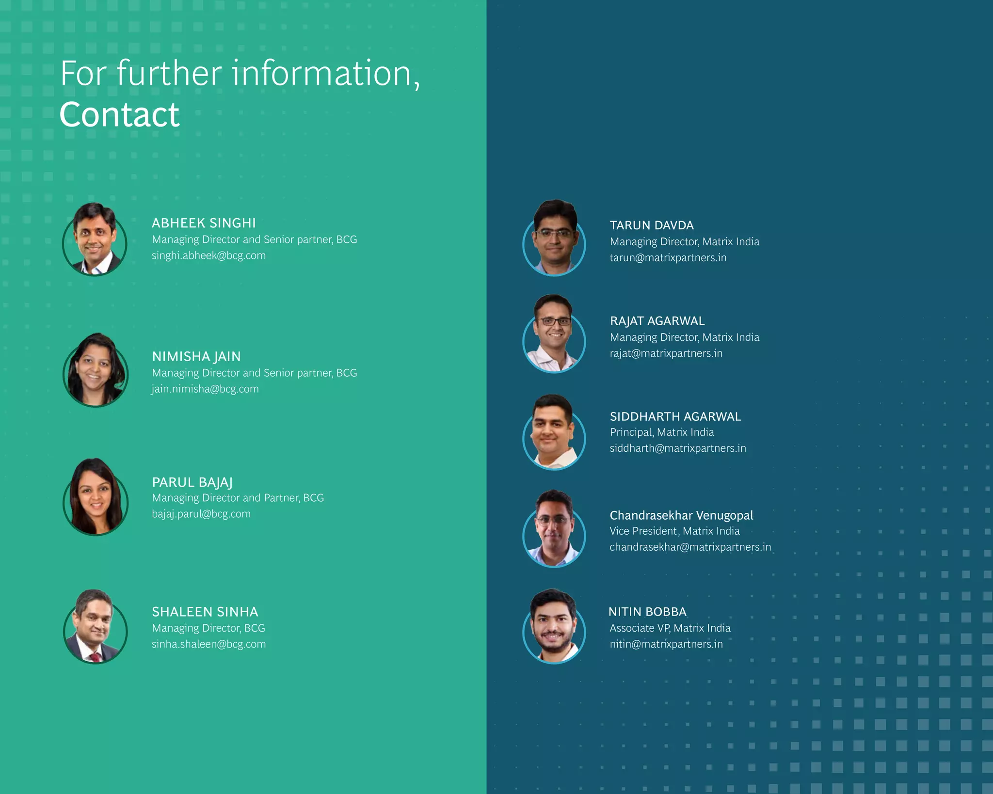DIGITIZING CONSUMERS IN INDIA 64
For further information,
Contact
ABHEEK SINGHI
Managing Director and Senior partner, BCG
singhi.abheek@bcg.com
NIMISHA JAIN
Managing Director and Senior partner, BCG
jain.nimisha@bcg.com
PARUL BAJAJ
Managing Director and Partner, BCG
bajaj.parul@bcg.com
SHALEEN SINHA
Managing Director, BCG
sinha.shaleen@bcg.com
RAJAT AGARWAL
Managing Director, Matrix India
rajat@matrixpartners.in
Managing Director, Matrix India
TARUN DAVDA
tarun@matrixpartners.in
SIDDHARTH AGARWAL
Principal, Matrix India
siddharth@matrixpartners.in
Chandrasekhar Venugopal
Vice President, Matrix India
chandrasekhar@matrixpartners.in
NITIN BOBBA
Associate VP, Matrix India
nitin@matrixpartners.in
 