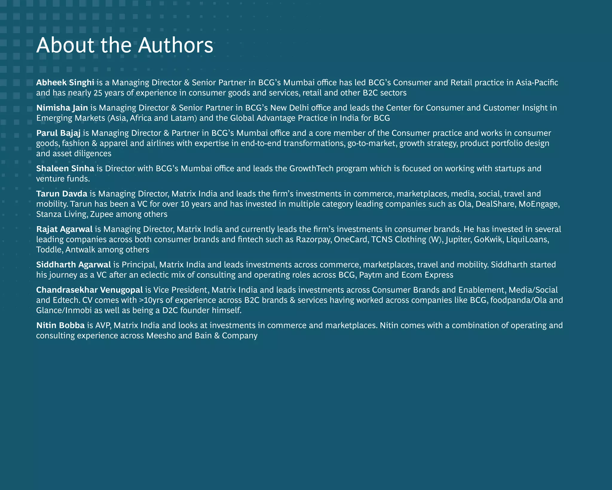 DIGITIZING CONSUMERS IN INDIA 66
About the Authors
Abheek Singhi is a Managing Director & Senior Partner in BCG’s Mumbai office has led BCG’s Consumer and Retail practice in Asia-Pacific
and has nearly 25 years of experience in consumer goods and services, retail and other B2C sectors
Nimisha Jain is Managing Director & Senior Partner in BCG’s New Delhi office and leads the Center for Consumer and Customer Insight in
Emerging Markets (Asia, Africa and Latam) and the Global Advantage Practice in India for BCG
Parul Bajaj is Managing Director & Partner in BCG’s Mumbai office and a core member of the Consumer practice and works in consumer
goods, fashion & apparel and airlines with expertise in end-to-end transformations, go-to-market, growth strategy, product portfolio design
and asset diligences
Shaleen Sinha is Director with BCG’s Mumbai office and leads the GrowthTech program which is focused on working with startups and
venture funds.
Tarun Davda is Managing Director, Matrix India and leads the firm’s investments in commerce, marketplaces, media, social, travel and
mobility. Tarun has been a VC for over 10 years and has invested in multiple category leading companies such as Ola, DealShare, MoEngage,
Stanza Living, Zupee among others
Rajat Agarwal is Managing Director, Matrix India and currently leads the firm’s investments in consumer brands. He has invested in several
leading companies across both consumer brands and fintech such as Razorpay, OneCard, TCNS Clothing (W), Jupiter, GoKwik, LiquiLoans,
Toddle, Antwalk among others
Siddharth Agarwal is Principal, Matrix India and leads investments across commerce, marketplaces, travel and mobility. Siddharth started
his journey as a VC after an eclectic mix of consulting and operating roles across BCG, Paytm and Ecom Express
Chandrasekhar Venugopal is Vice President, Matrix India and leads investments across Consumer Brands and Enablement, Media/Social
and Edtech. CV comes with >10yrs of experience across B2C brands & services having worked across companies like BCG, foodpanda/Ola and
Glance/Inmobi as well as being a D2C founder himself.
Nitin Bobba is AVP, Matrix India and looks at investments in commerce and marketplaces. Nitin comes with a combination of operating and
consulting experience across Meesho and Bain & Company
 