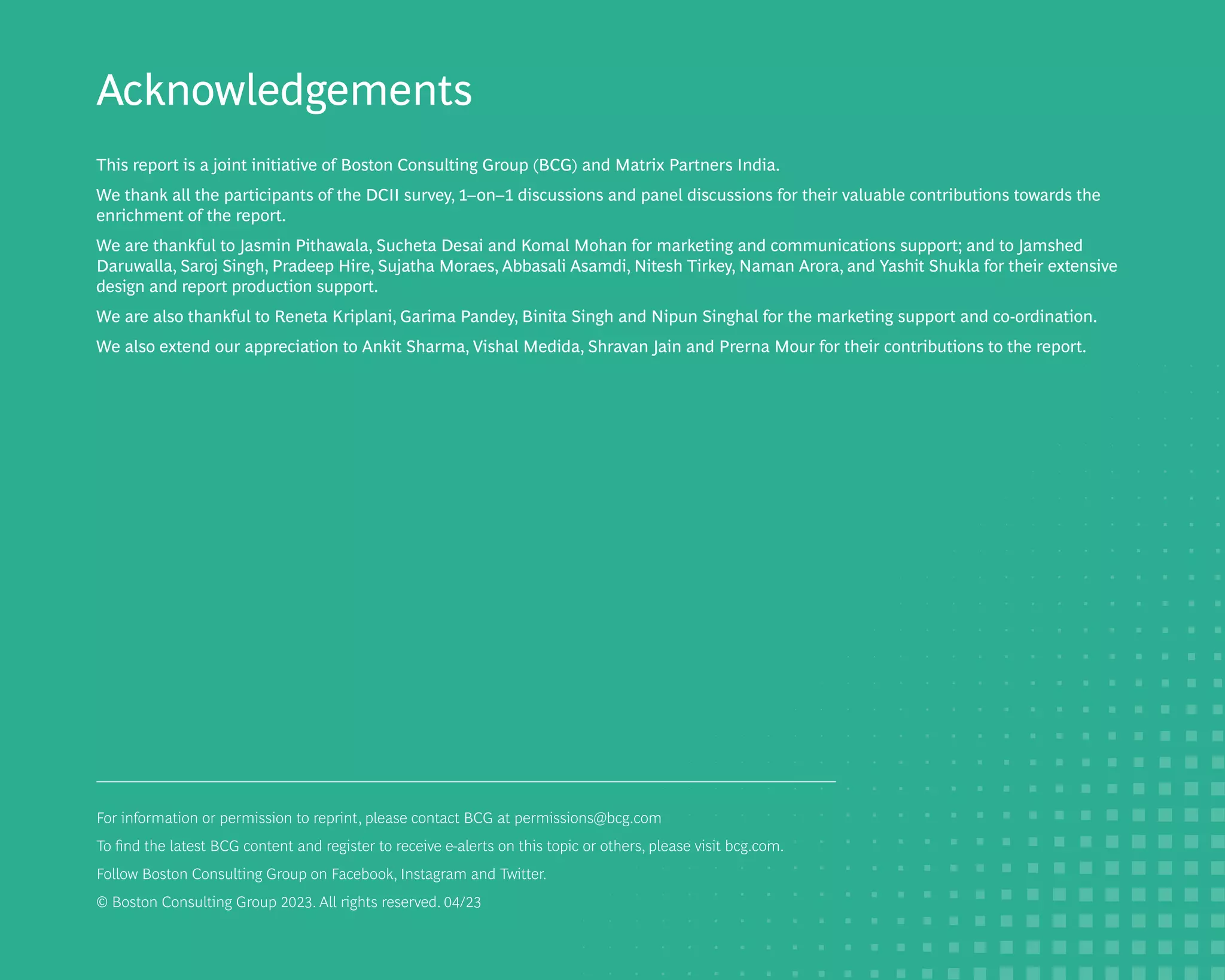 Acknowledgements
This report is a joint initiative of Boston Consulting Group (BCG) and Matrix Partners India.
We thank all the participants of the DCII survey, 1–on–1 discussions and panel discussions for their valuable contributions towards the
enrichment of the report.
We are thankful to Jasmin Pithawala, Sucheta Desai and Komal Mohan for marketing and communications support; and to Jamshed
Daruwalla, Saroj Singh, Pradeep Hire, Sujatha Moraes, Abbasali Asamdi, Nitesh Tirkey, Naman Arora, and Yashit Shukla for their extensive
design and report production support.
We are also thankful to Reneta Kriplani, Garima Pandey, Binita Singh and Nipun Singhal for the marketing support and co-ordination.
We also extend our appreciation to Ankit Sharma, Vishal Medida, Shravan Jain and Prerna Mour for their contributions to the report.
For information or permission to reprint, please contact BCG at permissions@bcg.com
To find the latest BCG content and register to receive e-alerts on this topic or others, please visit bcg.com.
Follow Boston Consulting Group on Facebook, Instagram and Twitter.
© Boston Consulting Group 2023. All rights reserved. 04/23
 