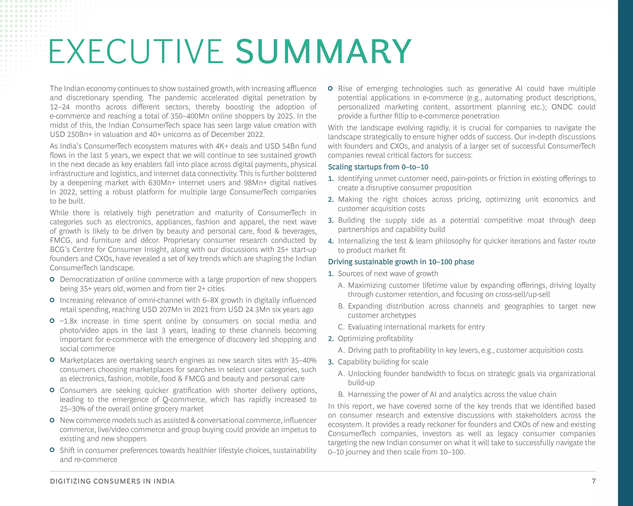 DIGITIZING CONSUMERS IN INDIA 7
EXECUTIVE SUMMARY
The Indian economy continues to show sustained growth,with increasing affluence
and discretionary spending. The pandemic accelerated digital penetration by
12–24 months across different sectors, thereby boosting the adoption of
e-commerce and reaching a total of 350–400Mn online shoppers by 2025. In the
midst of this, the Indian ConsumerTech space has seen large value creation with
USD 250Bn+ in valuation and 40+ unicorns as of December 2022.
As India’s ConsumerTech ecosystem matures with 4K+ deals and USD 54Bn fund
flows in the last 5 years, we expect that we will continue to see sustained growth
in the next decade as key enablers fall into place across digital payments, physical
infrastructure and logistics, and internet data connectivity. This is further bolstered
by a deepening market with 630Mn+ internet users and 98Mn+ digital natives
in 2022, setting a robust platform for multiple large ConsumerTech companies
to be built.
While there is relatively high penetration and maturity of ConsumerTech in
categories such as electronics, appliances, fashion and apparel, the next wave
of growth is likely to be driven by beauty and personal care, food & beverages,
FMCG, and furniture and décor. Proprietary consumer research conducted by
BCG’s Centre for Consumer Insight, along with our discussions with 25+ start-up
founders and CXOs, have revealed a set of key trends which are shaping the Indian
ConsumerTech landscape.
• Democratization of online commerce with a large proportion of new shoppers
being 35+ years old, women and from tier 2+ cities
• Increasing relevance of omni-channel with 6–8X growth in digitally influenced
retail spending, reaching USD 207Mn in 2021 from USD 24.3Mn six years ago
• ~1.8x increase in time spent online by consumers on social media and
photo/video apps in the last 3 years, leading to these channels becoming
important for e-commerce with the emergence of discovery led shopping and
social commerce
• Marketplaces are overtaking search engines as new search sites with 35–40%
consumers choosing marketplaces for searches in select user categories, such
as electronics, fashion, mobile, food & FMCG and beauty and personal care
• Consumers are seeking quicker gratification with shorter delivery options,
leading to the emergence of Q-commerce, which has rapidly increased to
25–30% of the overall online grocery market
• New commerce models such as assisted & conversational commerce,influencer
commerce, live/video commerce and group buying could provide an impetus to
existing and new shoppers
• Shift in consumer preferences towards healthier lifestyle choices, sustainability
and re-commerce
• Rise of emerging technologies such as generative AI could have multiple
potential applications in e-commerce (e.g., automating product descriptions,
personalized marketing content, assortment planning etc.); ONDC could
provide a further fillip to e-commerce penetration
With the landscape evolving rapidly, it is crucial for companies to navigate the
landscape strategically to ensure higher odds of success. Our in-depth discussions
with founders and CXOs, and analysis of a larger set of successful ConsumerTech
companies reveal critical factors for success:
Scaling startups from 0–to–10
1. Identifying unmet customer need, pain-points or friction in existing offerings to
create a disruptive consumer proposition
2. Making the right choices across pricing, optimizing unit economics and
customer acquisition costs
3. Building the supply side as a potential competitive moat through deep
partnerships and capability build
4. Internalizing the test & learn philosophy for quicker iterations and faster route
to product market fit
Driving sustainable growth in 10–100 phase
1. Sources of next wave of growth
A. Maximizing customer lifetime value by expanding offerings, driving loyalty
through customer retention, and focusing on cross-sell/up-sell
B. Expanding distribution across channels and geographies to target new
customer archetypes
C. Evaluating international markets for entry
2. Optimizing profitability
A. Driving path to profitability in key levers, e.g., customer acquisition costs
3. Capability building for scale
A. Unlocking founder bandwidth to focus on strategic goals via organizational
build-up
B. Harnessing the power of AI and analytics across the value chain
In this report, we have covered some of the key trends that we identified based
on consumer research and extensive discussions with stakeholders across the
ecosystem. It provides a ready reckoner for founders and CXOs of new and existing
ConsumerTech companies, investors as well as legacy consumer companies
targeting the new Indian consumer on what it will take to successfully navigate the
0–10 journey and then scale from 10–100.
 