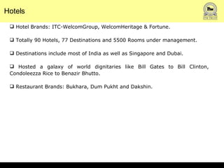 Hotels Hotel Brands: ITC-WelcomGroup, WelcomHeritage & Fortune. Totally 90 Hotels, 77 Destinations and 5500 Rooms under management.  Destinations include most of India as well as Singapore and Dubai.  Hosted a galaxy of world dignitaries like Bill Gates to Bill Clinton, Condoleezza Rice to Benazir Bhutto.  Restaurant Brands: Bukhara, Dum Pukht and Dakshin. 