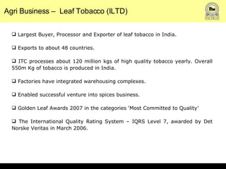 Agri Business –  Leaf Tobacco (ILTD) Largest Buyer, Processor and Exporter of leaf tobacco in India. Exports to about 48 countries.  ITC processes about 120 million kgs of high quality tobacco yearly. Overall 550m Kg of tobacco is produced in India.  Factories have integrated warehousing complexes.  Enabled successful venture into spices business.  Golden Leaf Awards 2007 in the categories ‘Most Committed to Quality’ The International Quality Rating System – IQRS Level 7, awarded by Det Norske Veritas in March 2006. 