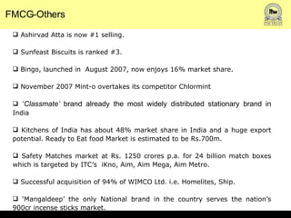 FMCG-Others Ashirvad Atta is now #1 selling. Sunfeast Biscuits is ranked #3. Bingo, launched in  August 2007, now enjoys 16% market share.  November 2007 Mint-o overtakes its competitor Chlormint ‘ Classmate’  brand already the most widely distributed stationary brand in  India Kitchens of India has about 48% market share in India and a huge export potential. Ready to Eat food Market is estimated to be Rs.700m. Safety Matches market at Rs. 1250 crores p.a. for 24 billion match boxes which is targeted by ITC’s  iKno, Aim, Aim Mega, Aim Metro.  Successful acquisition of 94% of WIMCO Ltd. i.e. Homelites, Ship. ‘ Mangaldeep’ the only National brand in the country serves the nation’s 900cr incense sticks market.  