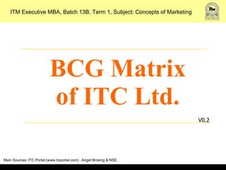 BCG Matrix of ITC Ltd. V0.2 ITM Executive MBA, Batch 13B, Term 1, Subject: Concepts of Marketing Main Sources: ITC Portal (www.itcportal.com) , Angel Broking & NSE. 