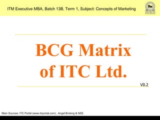 ITM Executive MBA, Batch 13B, Term 1, Subject: Concepts of Marketing




                           BCG Matrix
                           of ITC Ltd.                                     V0.2




Main Sources: ITC Portal (www.itcportal.com) , Angel Broking & NSE.
 