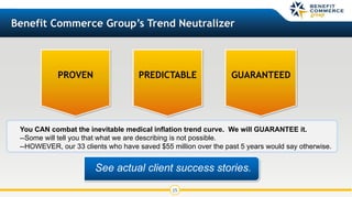 15
Benefit Commerce Group’s Trend Neutralizer
PROVEN PREDICTABLE
See actual client success stories.
GUARANTEED
You CAN combat the inevitable medical inflation trend curve. We will GUARANTEE it.
--Some will tell you that what we are describing is not possible.
--HOWEVER, our 33 clients who have saved $55 million over the past 5 years would say otherwise.
 