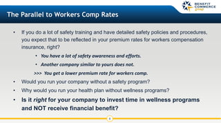 • If you do a lot of safety training and have detailed safety policies and procedures,
you expect that to be reflected in your premium rates for workers compensation
insurance, right?
• You have a lot of safety awareness and efforts.
• Another company similar to yours does not.
>>> You get a lower premium rate for workers comp.
• Would you run your company without a safety program?
• Why would you run your health plan without wellness programs?
• Is it right for your company to invest time in wellness programs
and NOT receive financial benefit?
8
The Parallel to Workers Comp Rates
 