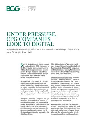 UNDER PRESSURE,
CPG COMPANIES
LOOK TO DIGITAL
By John Knapp, Alicia Pittman, Elfrun von Koeller, Michael Hu, Arnold Kogan, Rajesh Shetty,
Ankur Bansal, and Grace Havlin
Supply chain leaders among consum-
er packaged goods (CPG) companies in
the US are feeling tremendous pressure in
2019 as the industry continues to undergo
seismic changes. Increased demand vola­
tility and shorter lead times from retailers
have become major concerns, hurting
service and inventory levels.
Although these challenges arise externally
from retailers, greater focus on top-line
growth has increased the pressure on sup-
ply chains from within the business as well.
In addition to these factors, constraints on
trucking capacity are diminishing the abili-
ty to deliver customers’ orders on time and
at a reasonable cost.
In response, many CPG companies are eye-
ing digital transformation as a way to ad-
dress these challenges and support future
growth. Although CPG companies have not
historically operated at the forefront of
digi­tal change, the intense and competing
demands they face today require exactly
the type of game-changing approaches that
digital can deliver.
This 2019 study, one of a series released
over the past 10 years, is based on in-depth
benchmarking of leading CPG companies
and retailers by the Grocery Manufacturers
Association (GMA) and Boston Consulting
Group (BCG). (See the sidebar.)
Our most recent previous study, published
in January 2018, revealed that a powerful
transition was already taking place in the
industry—a transition linked to a growing
pool of online retailers, convenience stores,
and food service businesses, with diverse
formats and high service expectations. CPG
companies at the time were focusing on
improving bottom-line performance, but
supply chain leaders were also expressing
rising concern about their ability to main-
tain strong performance in an era of in-
creasing channel proliferation.
Fast-forward to today, and the challenges
remain. CPG supply-chain leaders that hope
to overcome these challenges through digi-
tal transformation must go beyond simple
plug-and-play solutions, investing in tech-
nologies that address multifaceted issues
 