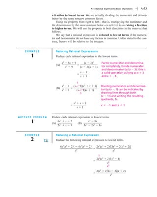 A-4 Rational Expressions: Basic Operations   A-33

                  a fraction to lowest terms. We are actually dividing the numerator and denom-
                  inator by the same nonzero common factor.
                      Using the property from right to left—that is, multiplying the numerator and
                  the denominator by the same nonzero factor—is referred to as raising a fraction
                  to higher terms. We will use the property in both directions in the material that
                  follows.
                      We say that a rational expression is reduced to lowest terms if the numera-
                  tor and denominator do not have any factors in common. Unless stated to the con-
                  trary, factors will be relative to the integers.


   EXAMPLE           Reducing Rational Expressions
       1             Reduce each rational expression to the lowest terms.

                            x2       6x         9                (x      3)2        Factor numerator and denomina-
                     (A)         2                                                  tor completely. Divide numerator
                                 x        9              (x           3)(x 3)
                                                                                    and denominator by (x 3); this is
                                                         x        3                 a valid operation as long as x 3
                                                         x        3                 and x     3.

                                                    1
                         x3          1        (x      1)(x2 x 1)                    Dividing numerator and denomina-
                     (B) 2                                                          tor by (x 1) can be indicated by
                         x           1              (x 1)(x 1)
                                                      1                             drawing lines through both
                                                                                    (x 1)s and writing the resulting
                                                                                    quotients, 1s.
                                              x2         x       1
                                                                                    x     1 and x       1
                                                    x        1


MATCHED PROBLEM   Reduce each rational expression to lowest terms.
       1          (A)
                      6x2 x 2
                                       (B)
                                                x4 8x
                      2x2 x 1               3x3 2x2 8x


   EXAMPLE           Reducing a Rational Expression
      2              Reduce the following rational expression to lowest terms.

                           6x5(x2         2)2           4x3(x2         2)3   2x3(x2      2)2[3x2    2(x2     2)]
                                                    8
                                                x                                             x8
                                                                              1
                                                                             2x3(x2      2)2(x2    4)
                                                                                         x8
                                                                                         x5
                                                                             2(x2       2)2(x 2)(x      2)
                                                                                            x5
 