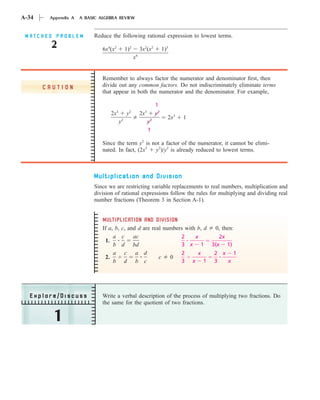 A-34    Appendix A   A BASIC ALGEBRA REVIEW


 MATCHED PROBLEM          Reduce the following rational expression to lowest terms.
         2                    6x4(x2        1)2        3x2(x2          1)3
                                                  x6


                              Remember to always factor the numerator and denominator ﬁrst, then
       CAUTION                divide out any common factors. Do not indiscriminately eliminate terms
                              that appear in both the numerator and the denominator. For example,

                                                                  1
                                 2x3        y2         2x3        y2
                                                                         2x3   1
                                       y2                    y2
                                                             1

                              Since the term y2 is not a factor of the numerator, it cannot be elimi-
                              nated. In fact, (2x3  y2)/y2 is already reduced to lowest terms.



                          Multiplication and Division
                          Since we are restricting variable replacements to real numbers, multiplication and
                          division of rational expressions follow the rules for multiplying and dividing real
                          number fractions (Theorem 3 in Section A-1).


                              MULTIPLICATION AND DIVISION
                              If a, b, c, and d are real numbers with b, d 0, then:
                                   a c      ac                 2     x      2x
                               1.
                                   b d bd                      3 x 1 3(x 1)
                                   a c a d                     2      x    2 x 1
                               2.                      c   0
                                   b d b c                     3 x 1 3           x




  Explore/Discuss             Write a verbal description of the process of multiplying two fractions. Do
                              the same for the quotient of two fractions.

         1
 
