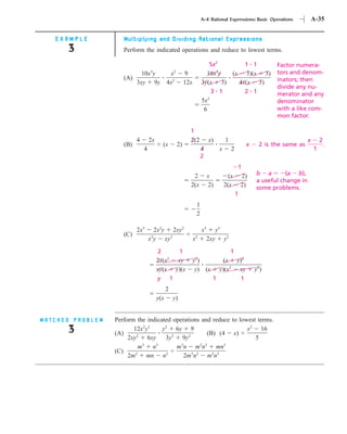 A-4 Rational Expressions: Basic Operations                 A-35


   EXAMPLE           Multiplying and Dividing Rational Expressions
      3              Perform the indicated operations and reduce to lowest terms.

                                                                            5x2                   1 1             Factor numera-
                             10x y 3
                                    x             2
                                                           9               10x3y              (x 3)(x 3)          tors and denom-
                     (A)                                                                                          inators; then
                           3xy 9y 4x2                      12x           3y(x 3)                4x(x 3)
                                                                                                                  divide any nu-
                                                                            3 1                   2 1             merator and any
                                                                         5x2                                      denominator
                                                                          6                                       with a like com-
                                                                                                                  mon factor.

                                                             1
                           4       2x                        2(2              x)         1                                      x       2
                     (B)                  (x          2)                                               x    2 is the same as                .
                               4                                         4           x        2                                     1
                                                                         2
                                                                                                  1
                                                              2               x            (x         2)   b a        (a b),
                                                                                                           a useful change in
                                                             2(x              2)         2(x          2)   some problems.
                                                                                                  1
                                                                     1
                                                                     2

                           2x3       2x2y 2xy2                           x3         y3
                     (C)
                                   x y xy3
                                   3
                                                                 x2
                                                                              2xy        y2

                                        2     1                                        1
                                        2x(x2 xy                 y2)               (x y)2
                                        xy(x y)(x                 y) (x           y)(x2 xy                 y2)
                                        y 1                                     1        1
                                              2
                                        y(x       y)


MATCHED PROBLEM   Perform the indicated operations and reduce to lowest terms.
      3           (A)
                         12x2y3
                           2
                                     y2 6y 9
                                        3     2
                                                       (B) (4 x)
                                                                    x2 16
                       2xy     6xy    3y    9y                         5
                             3     3       3        2 2      3
                            m    n        mn mn            mn
                  (C)     2           2         3 2      2 3
                       2m      mn n          2m n       mn
 