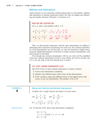 A-36      Appendix A   A BASIC ALGEBRA REVIEW

                            Addition and Subtraction
                            Again, because we are restricting variable replacements to real numbers, addition
                            and subtraction of rational expressions follow the rules for adding and subtract-
                            ing real number fractions (Theorem 3 in Section A-1).


                                ADDITION AND SUBTRACTION
                                For a, b, and c real numbers with b                                    0:

                                      a        c       a        c            x                2         x    2
                                 1.
                                      b        b           b             x       3        x        3    x    3
                                      a        c       a        c         x           x 4              x     (x 4)
                                 2.
                                      b        b           b             2xy 2        2xy 2                 2xy 2



                                 Thus, we add rational expressions with the same denominators by adding or
                            subtracting their numerators and placing the result over the common denomina-
                            tor. If the denominators are not the same, we raise the fractions to higher terms,
                            using the fundamental property of fractions to obtain common denominators, and
                            then proceed as described.
                                 Even though any common denominator will do, our work will be simpliﬁed
                            if the least common denominator (LCD) is used. Often, the LCD is obvious, but
                            if it is not, the steps in the box describe how to ﬁnd it.


                                THE LEAST COMMON DENOMINATOR (LCD)
                                The LCD of two or more rational expressions is found as follows:
                                 1. Factor each denominator completely.
                                 2. Identify each different prime factor from all the denominators.
                                 3. Form a product using each different factor to the highest power that
                                    occurs in any one denominator. This product is the LCD.




       EXAMPLE                  Adding and Subtracting Rational Expressions
          4                     Combine into a single fraction and reduce to lowest terms.

                                       3           5       11                    4            5x
                                (A)                                      (B)                           1
                                      10           6       45                    9x           6y2
                                              x        3            x        2            5
                                (C)       2
                                      x           6x       9        x2       9        3        x

       Solutions            (A) To ﬁnd the LCD, factor each denominator completely:

                                          10       2 5
                                           6       2 3 LCD                       2 32 5                90
                                          45       32 5
 