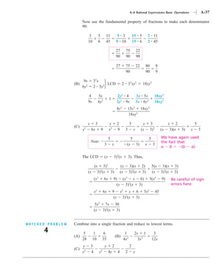 A-4 Rational Expressions: Basic Operations                        A-37

                        Now use the fundamental property of fractions to make each denominator
                        90:

                              3            5        11            9 3               15 5               2 11
                              10           6        45           9 10               15 6               2 45

                                                                 27         75           22
                                                                 90         90           90

                                                                 27         75           22        80          8
                                                                            90                     90          9

                         9x        32x
                  (B)                    LCD                            2       32xy2         18xy2
                        6y2        2 3y2

                              4            5x                     2y2 4                  3x 5x              18xy2
                                                        1
                              9x           6y2                    2y2 9x                 3x 6y2             18xy2
                                                                  8y2           15x2 18xy2
                                                                                18xy2

                              x        3                x         2             5              x        3                x 2              5
                  (C)
                        x2        6x           9        x2        9         3        x        (x        3)2         (x    3)(x   3)   x       3

                                                        5                        5                     5            We have again used
                                  Note:                                                                             the fact that
                                                   3         x              (x           3)        x       3
                                                                                                                    a    b     (b a).

                        The LCD                    (x        3)2(x              3). Thus,

                                 (x 3)2                                (x       3)(x          2)           5(x 3)(x         3)
                              (x 3)2(x 3)                              (x       3)2(x         3)           (x 3)2(x         3)
                                      (x2          6x        9) (x2 x                      6)          5(x2         9)    Be careful of sign
                                                               (x 3)2(x                   3)                              errors here.
                                      x2           6x        9 x2 x                      6      5x2            45
                                                              (x 3)2(x                   3)
                                      5x2 7x                     30
                                      (x 3)2(x                    3)


MATCHED PROBLEM   Combine into a single fraction and reduce to lowest terms.
      4                 5           1            6                       1           2x 1                   3
                  (A)                                            (B)
                        28         10           35                      4x2            3x3                 12x
                        y         3                 y        2                  2
                  (C)
                        y2        4         y  2
                                                        4y        4         2        y
 