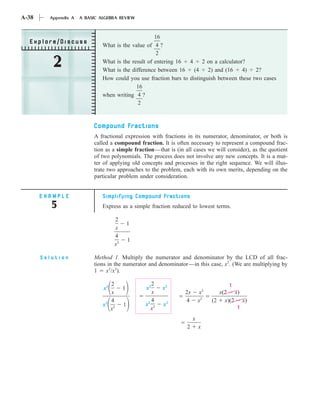 A-38     Appendix A   A BASIC ALGEBRA REVIEW


                                                     16
  Explore/Discuss
                               What is the value of 4 ?
                                                      2

          2                    What is the result of entering 16
                               What is the difference between 16
                                                                  4
                                                                    (4
                                                                        2 on a calculator?
                                                                          2) and (16     4)  2?
                               How could you use fraction bars to distinguish between these two cases
                                             16
                               when writing 4 ?
                                              2


                           Compound Fractions
                           A fractional expression with fractions in its numerator, denominator, or both is
                           called a compound fraction. It is often necessary to represent a compound frac-
                           tion as a simple fraction—that is (in all cases we will consider), as the quotient
                           of two polynomials. The process does not involve any new concepts. It is a mat-
                           ter of applying old concepts and processes in the right sequence. We will illus-
                           trate two approaches to the problem, each with its own merits, depending on the
                           particular problem under consideration.


       EXAMPLE                 Simplifying Compound Fractions
          5                    Express as a simple fraction reduced to lowest terms.

                                    2
                                             1
                                    x
                                    4
                                             1
                                    x2

       Solution            Method 1. Multiply the numerator and denominator by the LCD of all frac-
                           tions in the numerator and denominator—in this case, x2. (We are multiplying by
                           1    x2/x2).

                                  2                2                                 1
                               x2        1       x2     x2
                                  x                x             2x        x2     x(2 x)
                                  4                4             4        x2    (2 x)(2 x)
                               x2 2      1       x2 2   x2
                                  x                x                                   1

                                                                      x
                                                                  2       x
 