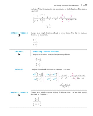 A-4 Rational Expressions: Basic Operations          A-39

                  Method 2. Write the numerator and denominator as single fractions. Then treat as
                  a quotient.

                     2                  2        x                                  1                  x
                               1
                     x                       x        2       x   4        x2   2       x              x2
                     4                  4        x2       x           x2            x        (2       x)(2     x)
                               1
                     x2                      2
                                             x                                      1             1

                                                          x
                                                      2       x


MATCHED PROBLEM   Express as a simple fraction reduced to lowest terms. Use the two methods
      5           described in Example 5.

                               1
                     1
                               x
                               1
                     x
                               x


   EXAMPLE           Simplifying Compound Fractions
      6              Express as a simple fraction reduced to lowest terms.

                              y        x
                              x2       y2
                               y       x
                               x       y

   Solution       Using the ﬁrst method described in Example 5, we have

                           y            x                 y            x                                   1
                     x2y2                             x2y2        x2y2
                           x2           y2               x2            y2        y3         x3        (y      x)(y2 xy x2)
                            y           x                  y           x        xy3         x3y            xy(y x)(y x)
                      x2y2                            x2y2        x2y2
                            x           y                  x           y                                         1

                                                                                y2 xy x2
                                                                                  xy(y x)


MATCHED PROBLEM   Express as a simple fraction reduced to lowest terms. Use the ﬁrst method
      6           described in Example 5.

                          a        b
                          b        a
                     a                 b
                               2
                     b                 a
 