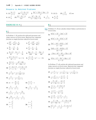 A-40                        Appendix A                          A BASIC ALGEBRA REVIEW

Answers to Matched Problems
       3x                  2                          x2        2x       4                3(x2
                                                                                           1)2(x 1)(x 1)                                                                         5
1. (A)                                      (B)                                      2.                                     3. (A) 2x                           (B)                         (C) mn
        x                  1         3x 4                                                      x4                                                                        x        4
       1                       3x2 5x 4                                            2y2
                                                                                       9y 6            1                                 a         b
4. (A)                     (B)                                               (C)                   5.                            6.
       4                          12x3                                           ( y 2)2( y 2)        x 1                                a         b



EXERCISE A-4                                                                                                          B
                                                                                                                      Problems 21–26 are calculus-related. Reduce each fraction to
                                                                                                                      lowest terms.
A
                                                                                                                            6x3(x2                2)2           2x(x2             2)3
                                                                                                                      21.
In Problems 1–20, perform the indicated operations and                                                                                                  x   4

reduce answers to lowest terms. Represent any compound                                                                           4       2
fractions as simple fractions reduced to lowest terms.                                                                      4x (x                 3)            3x2(x2            3)2
                                                                                                                      22.                                   6
                                                                                                                                                        x
          d5           d2                    a                           d5               d2   a
 1.                                                                   2.                                                    2x(1                 3x)3           9x2(1             3x)2
          3a           6a2                  4d 3                         3a               6a2 4d 3                    23.
                                                                                                                                                  (1            3x)6
      2y                1            y                                       x2           x         1
 3.                                                                   4.                                                    2x(2x                 3)4           8x2(2x                3)3
      18               28           42                                       12          18        30                 24.
                                                                                                                                                  (2x           3)8
      3x 8                     2x             1           5                  4m 3                  3        2m 1
 5.                                                                   6.                                                         2x(x              4)3     3(3 x2)(x                         4)2
        4x2                             x3                8x                  18m3                4m         6m2      25.
                                                                                                                                                         (x 4)6
      2x2 7x 3                                                               x2      9
 7.                                              (x        3)         8.                          (x2       x   12)         3x2(x                 1)3     3(x3 4)(x                         1)2
         4x2 1                                                               x2      3x                               26.
                                                                                                                                                        (x 1)6
      m               n                     m2     mn
 9.
      m2              n2        m       2
                                                 2mn n2                                                               In Problems 27–40, perform the indicated operations and
      x   2
                   6x           9            x   2
                                                          2x        15                                                reduce answers to lowest terms. Represent any compound
10.                                                                                                                   fractions as simple fractions reduced to lowest terms.
       x2          x           6                     x2        2x
                                                                                                                                         y                                 1                       2
              1                                   1                                                                   27.
11.       2            2            2                           2                                                           y2           y         2            y2        5y          14      y2   8y   7
      a            b           a                 2ab           b
                                                                                                                                             2
                                                                                                                                         x                        x          1         1
              3                              2                                                                        28.
12.                                                                                                                         x2           2x         1            3x          3         6
      x2           1           x2            2x            1
                                                                                                                                  9           m2  m                          2
                            m                1                               x       1                                29.
13. m              3                                                 14.                      1                             m2
                                                                                                                                             5m 6 m                          3
                            m                2                               x       1
                                                                                                                             2            x x2 4x 4
              5                 2                                                3                2                   30.
15.                                                                  16.                                                    2x            x2  x2 4
      x           3        3            x                                    a       1        1         a
                                                                                                                             x               7           y           9
              2                 1                         2y                                                          31.
17.                                                                                                                         ax               bx         by           ay
      y           3        y            3            y2        9
                                                                                                                             c           2           c           2                c
              2x                    1                      1                                                          32.
18.    2               2                                                                                                    5c           5          3c           3           1        c
      x            y           x             y        x         y
                                                                                                                                      2                               2
                                                                                                                                     x         16                    x            13x 36
                  y2                                                                 3                                33.
      1                                                                      1                                              2x2              10x 8                               x3 1
                  x2                                                                 x
19.                                                                  20.
                  y                                                                  9                                       x3              y3          y                   x2        xy     y2
      1                                                                      x                                        34.                3
                  x                                                                  x                                               y              x           y                      y2
 